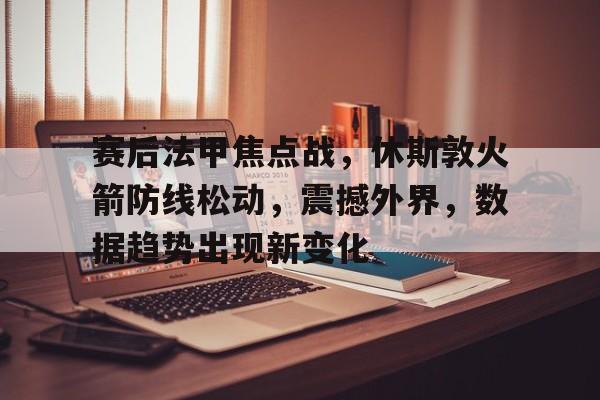 九游-赛后法甲焦点战，休斯敦火箭防线松动，震撼外界，数据趋势出现新变化的简单介绍