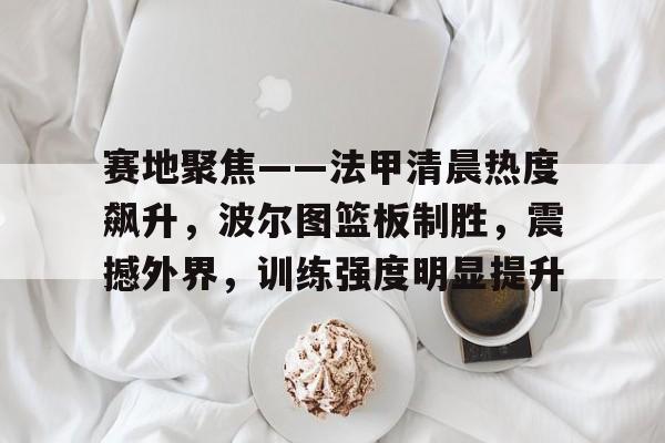 电竞投注-赛地聚焦——法甲清晨热度飙升，波尔图篮板制胜，震撼外界，训练强度明显提升的简单介绍